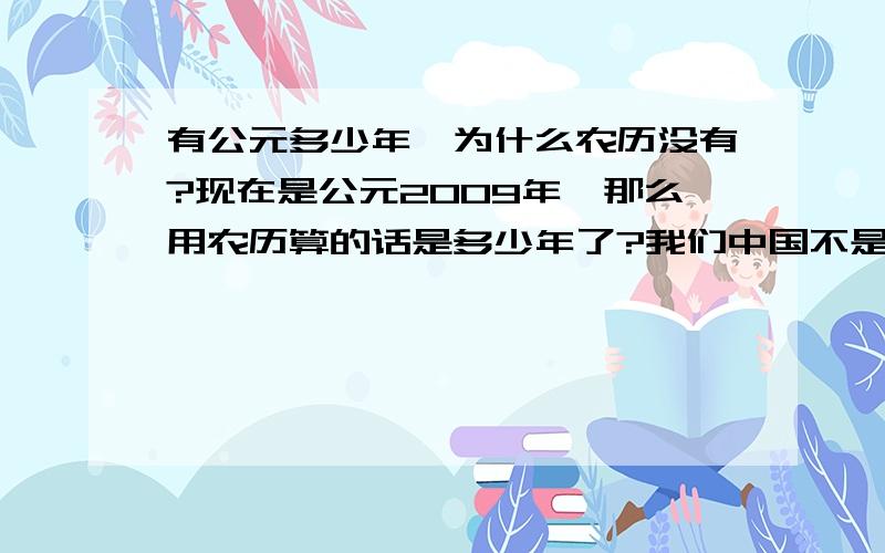 有公元多少年,为什么农历没有?现在是公元2009年,那么用农历算的话是多少年了?我们中国不是有五千多年的文化吗?那么从开始用农历的时候到现在是多少年了?