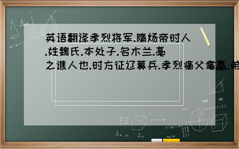 英语翻译孝烈将军.隋炀帝时人.姓魏氏.本处子.名木兰.亳之谯人也.时方征辽募兵.孝烈痛父耄羸.弟妹皆稚呆.慨然代行.服甲胄.鞬橐操戈.跃马而往.历一纪.阅十有八战.人莫识之.后凯还.天子嘉