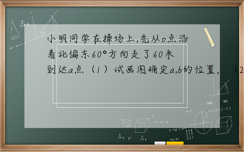 小明同学在操场上,先从o点沿着北偏东60°方向走了60米到达a点（1）试画图确定a,b的位置，（2）假如小明从点o走到点b，通过测量，请你算出他至少要走多少路程，（3）说出oa的中点c在点b的