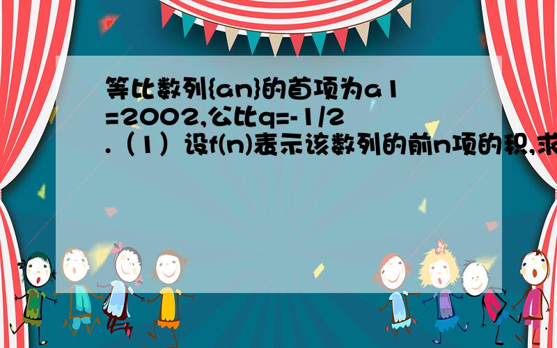 等比数列{an}的首项为a1=2002,公比q=-1/2.（1）设f(n)表示该数列的前n项的积,求f（n）的表达式.（2）当n取何值时,f（n)有最大值.