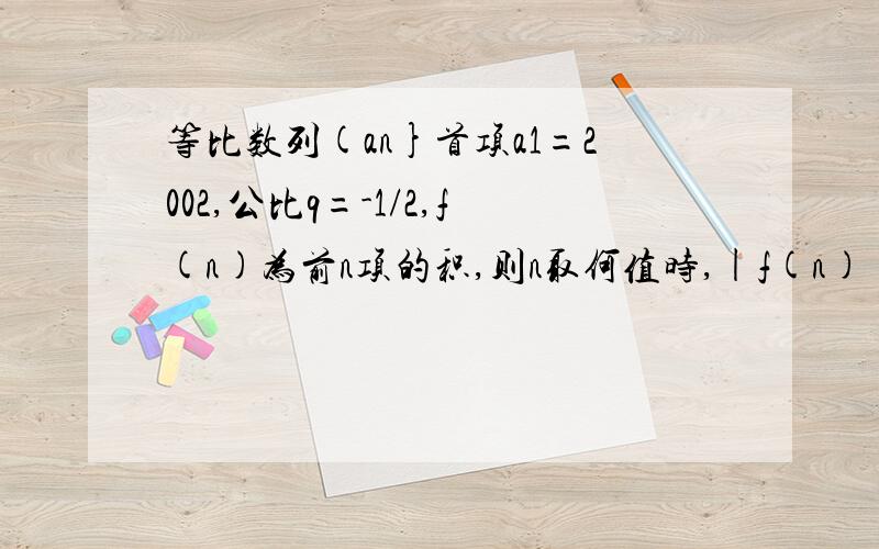 等比数列(an}首项a1=2002,公比q=-1/2,f(n)为前n项的积,则n取何值时,|f(n)|有最大值