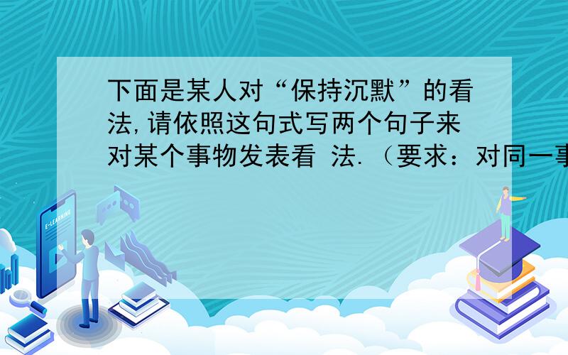 下面是某人对“保持沉默”的看法,请依照这句式写两个句子来对某个事物发表看 法.（要求：对同一事物发表两种不同的看法）有些人保持沉默是因为他们无话可说,有些人保持沉默是因为他