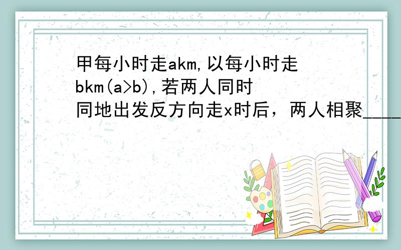 甲每小时走akm,以每小时走bkm(a>b),若两人同时同地出发反方向走x时后，两人相聚_____km同方向行走y时后,两人相聚_____km他们从A的出发到达相聚xkm的B地，若A比B早到2时，则题中的一个等量关系