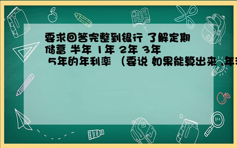 要求回答完整到银行 了解定期储蓄 半年 1年 2年 3年 5年的年利率 （要说 如果能算出来 ,年利率一定要正确 2010年的） 如果以100元为本金 参加这5样 到期时 利息各多少?利息=本金X年利率X储存