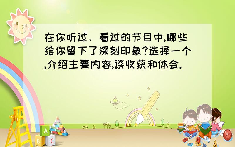 在你听过、看过的节目中,哪些给你留下了深刻印象?选择一个,介绍主要内容,谈收获和体会.