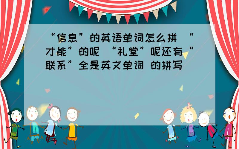 “信息”的英语单词怎么拼 “才能”的呢 “礼堂”呢还有“联系”全是英文单词 的拼写