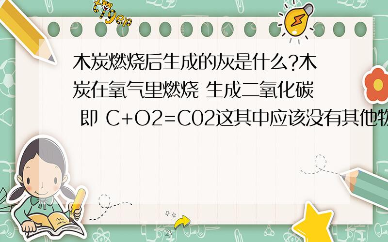 木炭燃烧后生成的灰是什么?木炭在氧气里燃烧 生成二氧化碳 即 C+O2=C02这其中应该没有其他物质的生成,可是为什么会有灰呢?我只是化学入门,麻烦高手详细解答.