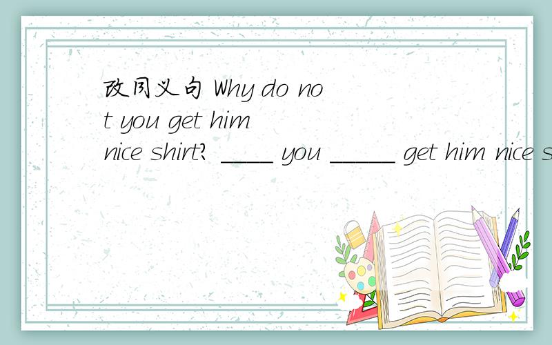 改同义句 Why do not you get him nice shirt? ____ you _____ get him nice shirt?