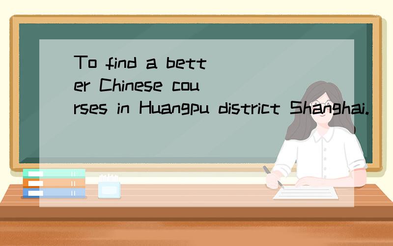 To find a better Chinese courses in Huangpu district Shanghai.