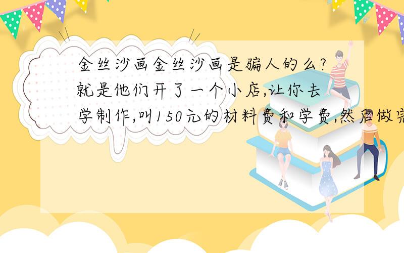 金丝沙画金丝沙画是骗人的么?就是他们开了一个小店,让你去学制作,叫150元的材料费和学费,然后做完15件再把那150元的学费退还给你,说是制作一幅画是给你从几十到几百元的费用不等,学会