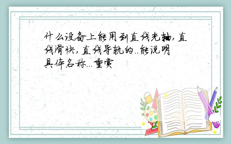 什么设备上能用到直线光轴,直线滑快,直线导轨的..能说明具体名称...重赏