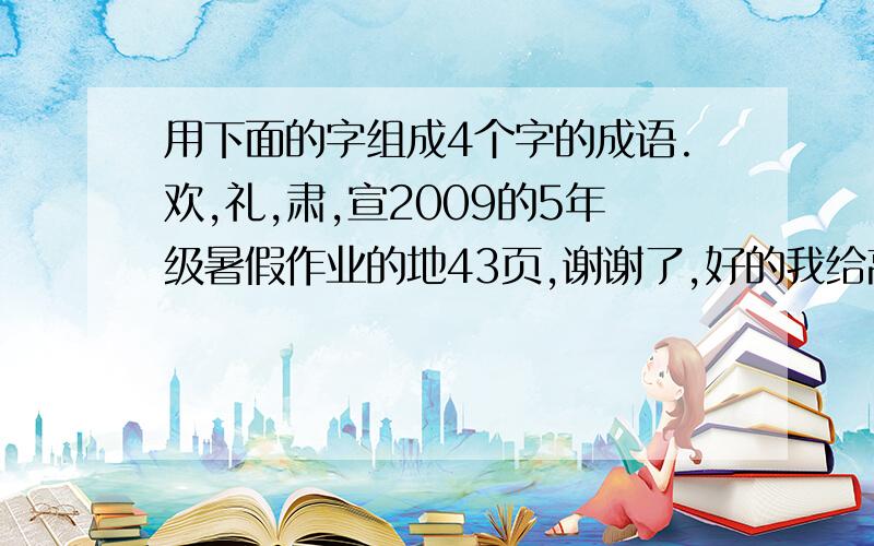 用下面的字组成4个字的成语.欢,礼,肃,宣2009的5年级暑假作业的地43页,谢谢了,好的我给高分