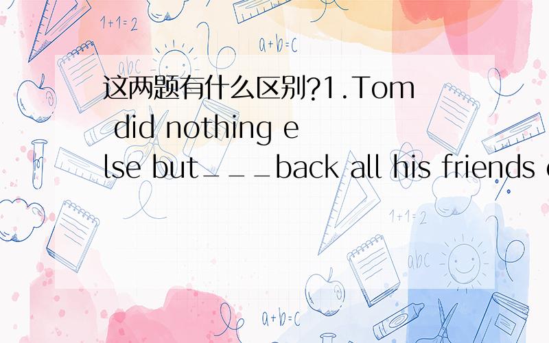 这两题有什么区别?1.Tom did nothing else but___back all his friends owed him.( )A.to take B.took C.taking D.take2.Has he any other choice but____as you tell him to?( )A.to do B.do C.doing D.did请说明一下怎么区别but后+do还是+to do,