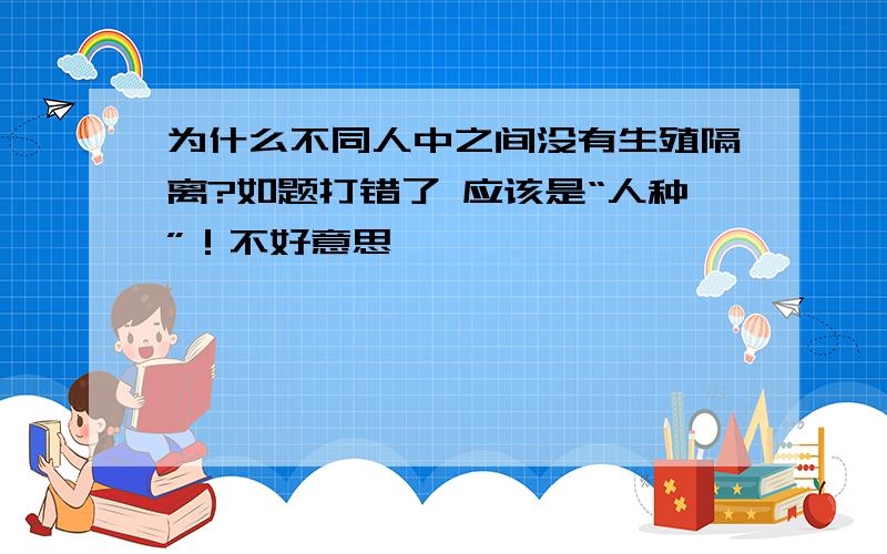 为什么不同人中之间没有生殖隔离?如题打错了 应该是“人种”！不好意思