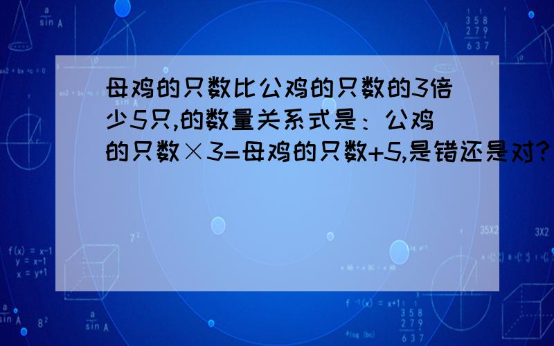 母鸡的只数比公鸡的只数的3倍少5只,的数量关系式是：公鸡的只数×3=母鸡的只数+5,是错还是对?