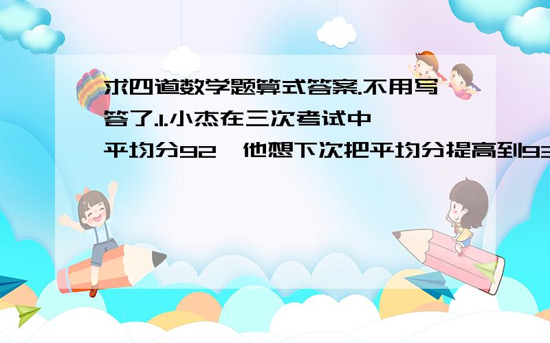 求四道数学题算式答案.不用写答了.1.小杰在三次考试中,平均分92,他想下次把平均分提高到93,那么第四次他要考多少分?2.小明上学期期末考成绩：英语93,品德94,社会考试成绩比五科平均分低