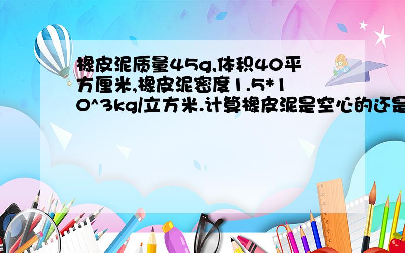 橡皮泥质量45g,体积40平方厘米,橡皮泥密度1.5*10^3kg/立方米.计算橡皮泥是空心的还是实心的,若是空心,求空心面积?  最好能够写下来,发图,