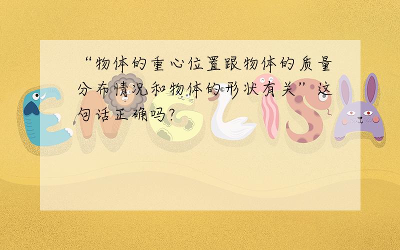 “物体的重心位置跟物体的质量分布情况和物体的形状有关”这句话正确吗?