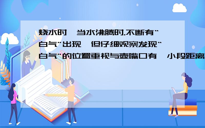 烧水时,当水沸腾时.不断有“白气”出现,但仔细观察发现“白气”的位置重视与壶嘴口有一小段距离,而在水壶嘴口位置却什么也看不见.这是为什么?用物理知识解释这两个现象