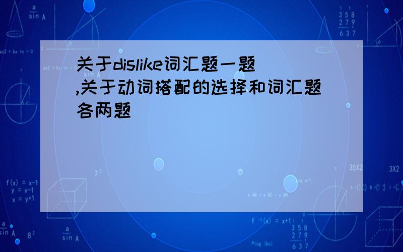 关于dislike词汇题一题,关于动词搭配的选择和词汇题各两题