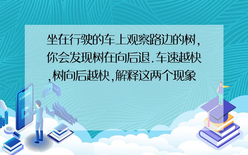 坐在行驶的车上观察路边的树,你会发现树在向后退.车速越快,树向后越快,解释这两个现象