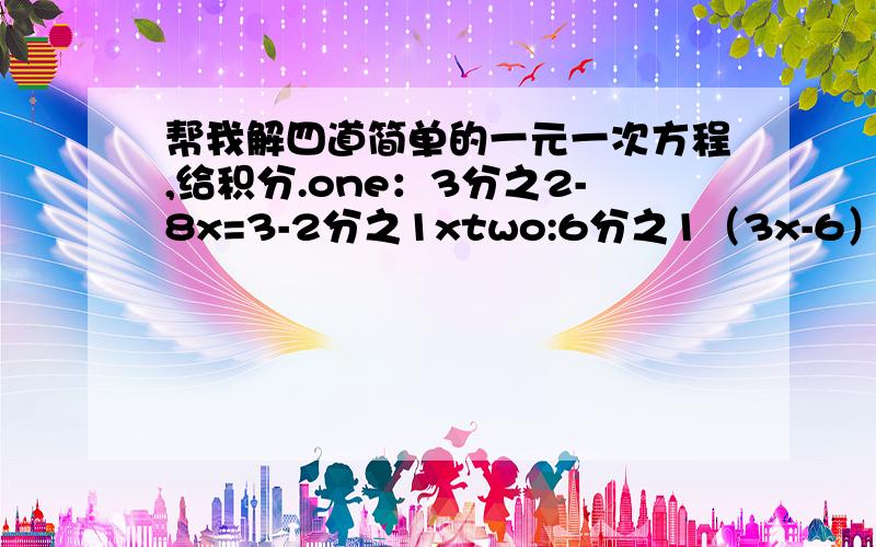 帮我解四道简单的一元一次方程,给积分.one：3分之2-8x=3-2分之1xtwo:6分之1（3x-6）=5分之2x-3three：4x-3（20-x）=-4four：3分之1（1-2x）7分之2（3x+1）