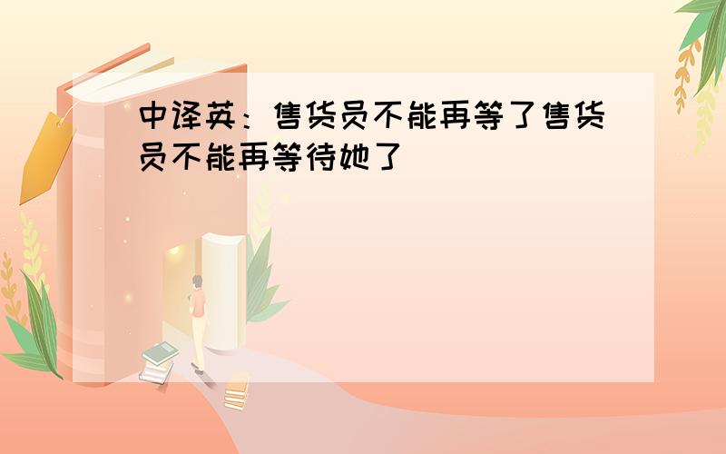 中译英：售货员不能再等了售货员不能再等待她了