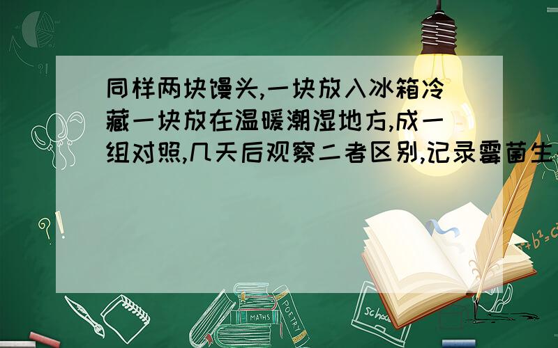 同样两块馒头,一块放入冰箱冷藏一块放在温暖潮湿地方,成一组对照,几天后观察二者区别,记录霉菌生长情记录详细生长情况!