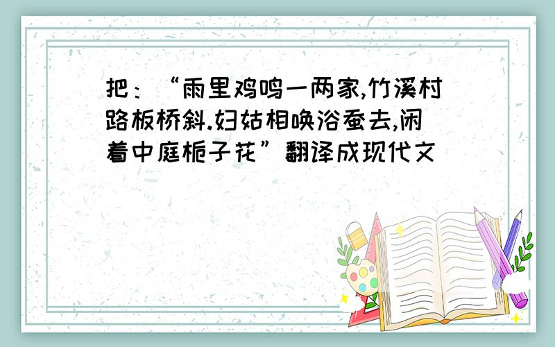 把：“雨里鸡鸣一两家,竹溪村路板桥斜.妇姑相唤浴蚕去,闲着中庭栀子花”翻译成现代文