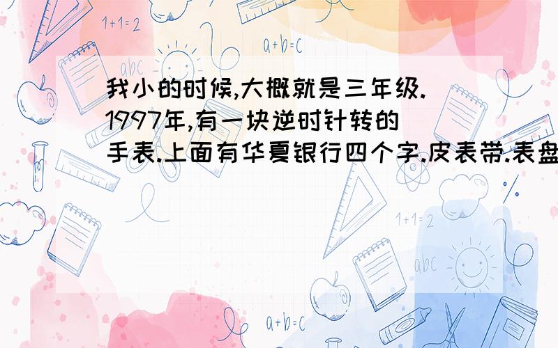 我小的时候,大概就是三年级.1997年,有一块逆时针转的手表.上面有华夏银行四个字.皮表带.表盘指甲大.我怀疑我妈藏起来了.但我妈说我弄不见了.有人见过吗?