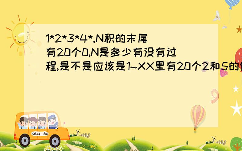 1*2*3*4*.N积的末尾有20个0,N是多少有没有过程,是不是应该是1~XX里有20个2和5的倍数