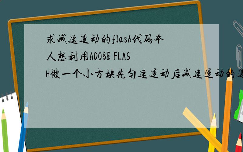 求减速运动的flash代码本人想利用ADOBE FLASH做一个小方块先匀速运动后减速运动的过程.匀速时速度为5m/s,减速时速度为(5-2.4t)m/s也就是加速为-2.4m/s2.本人刚接触FLASH制作,完全不懂编写动作脚本,