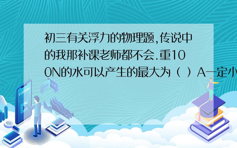 初三有关浮力的物理题,传说中的我那补课老师都不会.重100N的水可以产生的最大为（ ）A一定小于100N B一定大于100N C一定等于100N D可以大于100N这道题老师本来大讲过,我那时正(～zZ着,后来问