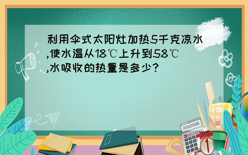 利用伞式太阳灶加热5千克凉水,使水温从18℃上升到58℃,水吸收的热量是多少?