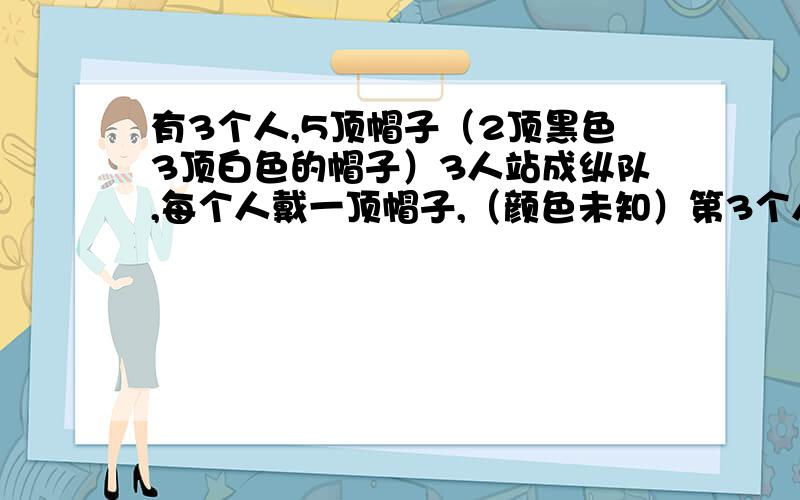 有3个人,5顶帽子（2顶黑色3顶白色的帽子）3人站成纵队,每个人戴一顶帽子,（颜色未知）第3个人能看见第2个人的帽子,第2个人可以看见第1个人的帽子,问如果你是第一个人,你怎样知道自己戴