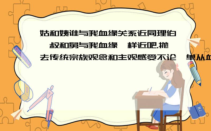 姑和姨谁与我血缘关系近同理伯、叔和舅与我血缘一样近吧.抛去传统宗族观念和主观感受不论,单从血缘或基因上说应该一样近吧?刚才和他们辩论了一番,有人说是姑更近一些,说是电视上某