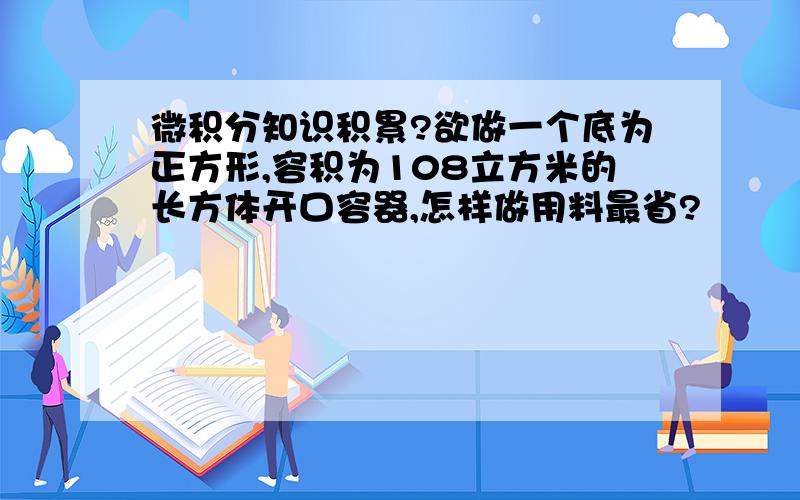 微积分知识积累?欲做一个底为正方形,容积为108立方米的长方体开口容器,怎样做用料最省?