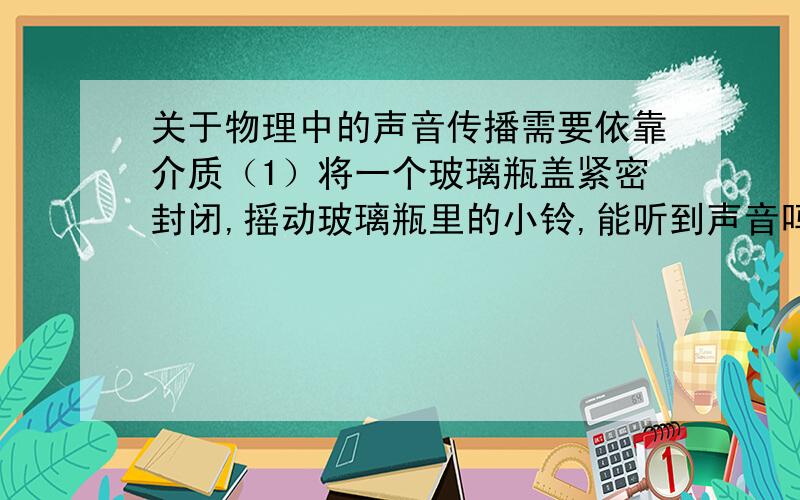 关于物理中的声音传播需要依靠介质（1）将一个玻璃瓶盖紧密封闭,摇动玻璃瓶里的小铃,能听到声音吗?（2)松动瓶盖,对玻璃瓶加热一段时间后,拧紧瓶盖并停止加热.冷却后,瓶内近似真空状态