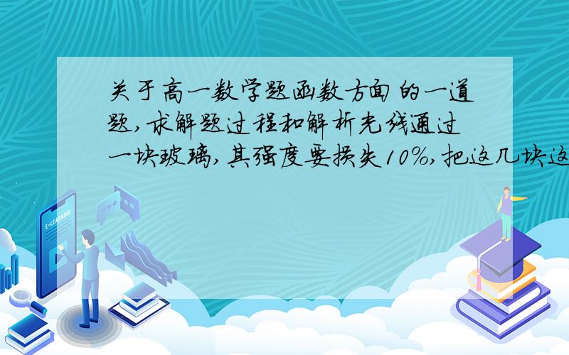 关于高一数学题函数方面的一道题,求解题过程和解析光线通过一块玻璃,其强度要损失10%,把这几块这样的玻璃重叠起来,设光线原来的强度为a,通过x块玻璃后强度为y.(1)写出y关于x的函数关系