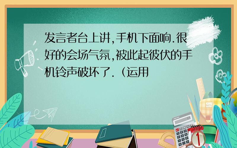 发言者台上讲,手机下面响.很好的会场气氛,被此起彼伏的手机铃声破坏了.（运用