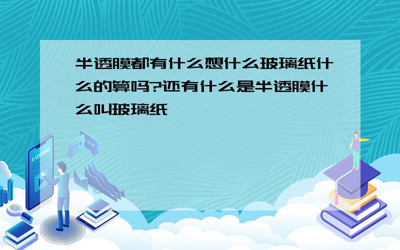 半透膜都有什么想什么玻璃纸什么的算吗?还有什么是半透膜什么叫玻璃纸