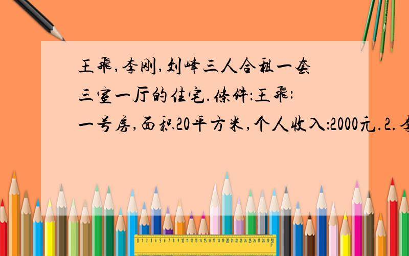 王飞,李刚,刘峰三人合租一套三室一厅的住宅.条件：王飞:一号房,面积20平方米,个人收入：2000元.2.李