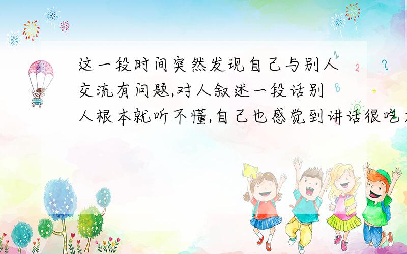 这一段时间突然发现自己与别人交流有问题,对人叙述一段话别人根本就听不懂,自己也感觉到讲话很吃力?这是为什么呢?