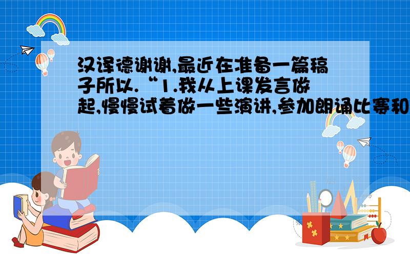 汉译德谢谢,最近在准备一篇稿子所以.“1.我从上课发言做起,慢慢试着做一些演讲,参加朗诵比赛和辩论1.为了实现这个在别人看来再没有那么容易的梦想,我从上课主动发言做起,慢慢试着做一