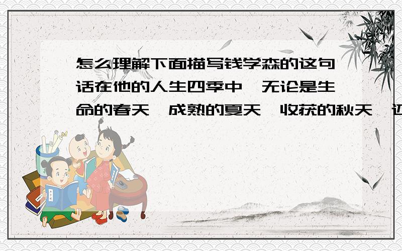 怎么理解下面描写钱学森的这句话在他的人生四季中,无论是生命的春天,成熟的夏天,收获的秋天,还是春意盎然的冬天,他都洋溢着爱国主义的情怀