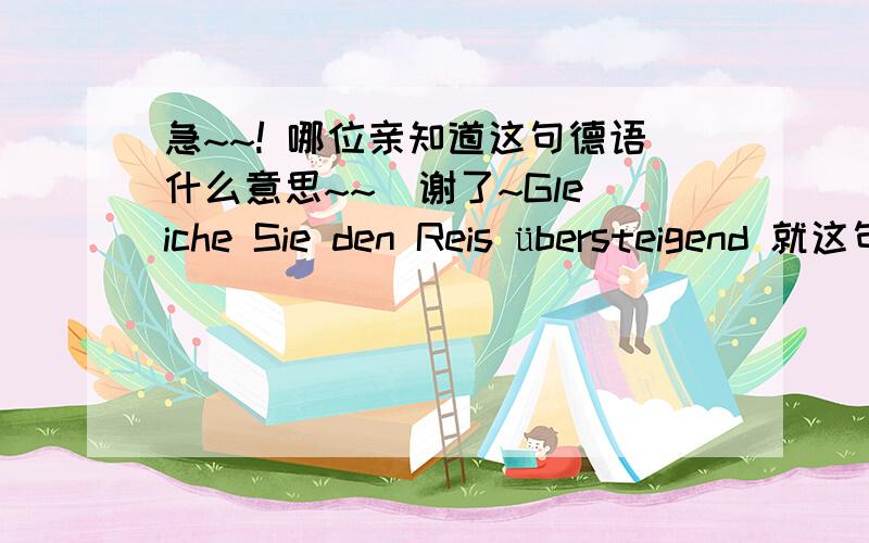 急~~! 哪位亲知道这句德语什么意思~~  谢了~Gleiche Sie den Reis übersteigend 就这句~  先谢谢了~哦~  呵呵  谢谢大家了~~   这是别人那看到的。。。所以不太清楚哦~