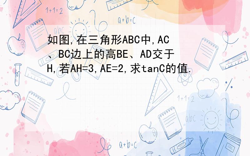 如图,在三角形ABC中,AC、BC边上的高BE、AD交于H,若AH=3,AE=2,求tanC的值.