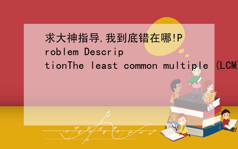 求大神指导,我到底错在哪!Problem DescriptionThe least common multiple (LCM) of a set of positive integers is the smallest positive integer which is divisible by all the numbers in the set.For example,the LCM of 5,7 and 15 is 105.InputInput