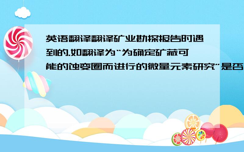 英语翻译翻译矿业勘探报告时遇到的.如翻译为“为确定矿藏可能的蚀变圈而进行的微量元素研究”是否合适?请告诉里面两个术语的正确的中文名称:'trace element study' 和 'alteration halo'.