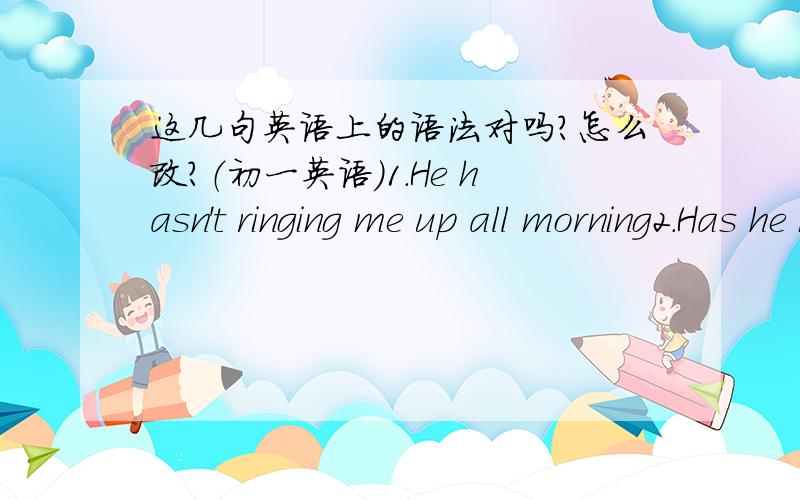 这几句英语上的语法对吗?怎么改?（初一英语）1.He hasn't ringing me up all morning2.Has he been staying at home every day 3.where has he been reading books for six hours 是现在完成进行时的。